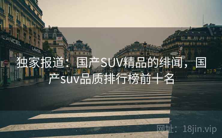 独家报道：国产SUV精品的绯闻，国产suv品质排行榜前十名