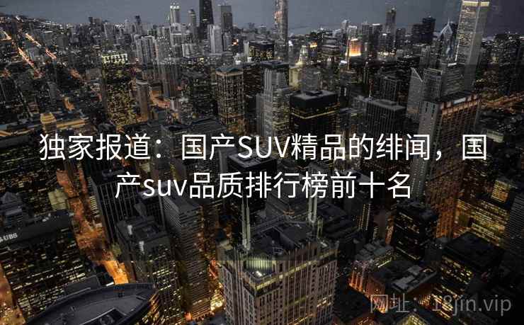 独家报道：国产SUV精品的绯闻，国产suv品质排行榜前十名