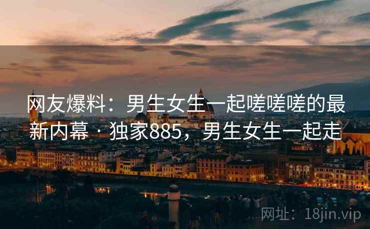 网友爆料：男生女生一起嗟嗟嗟的最新内幕 · 独家885，男生女生一起走