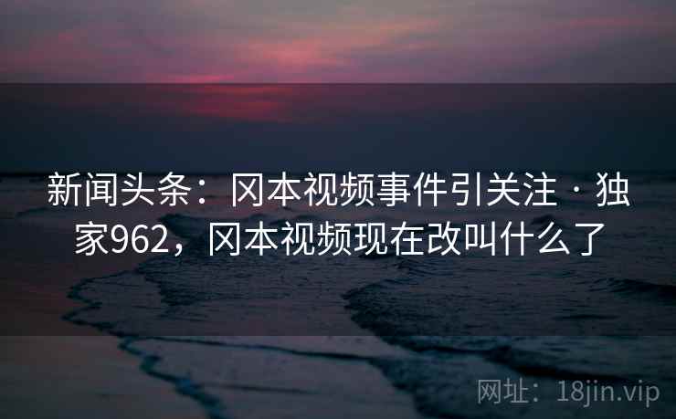 新闻头条：冈本视频事件引关注 · 独家962，冈本视频现在改叫什么了