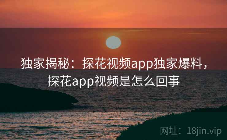 独家揭秘:探花视频app独家爆料,探花app视频是怎么回事 独家揭秘:探花视频app独家爆料,探花app视频是怎么回事