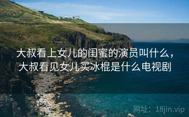 大叔看上女儿的闺蜜的演员叫什么，大叔看见女儿买冰棍是什么电视剧