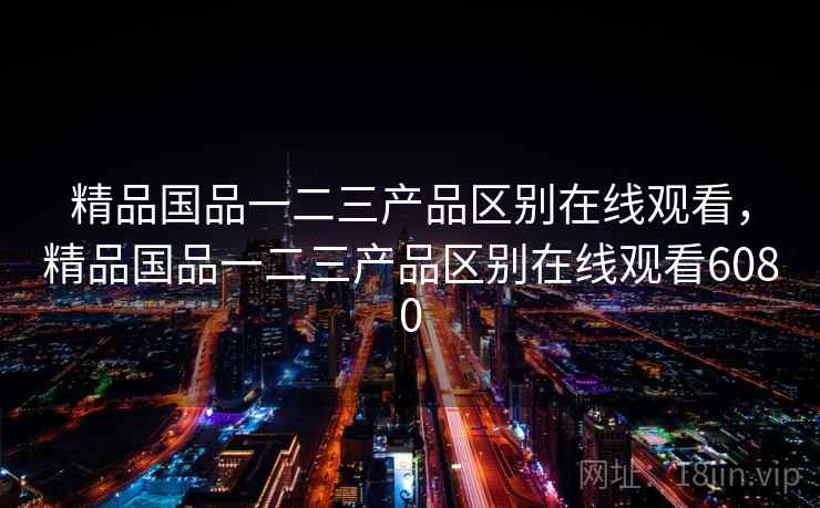 精品国品一二三产品区别在线观看，精品国品一二三产品区别在线观看6080