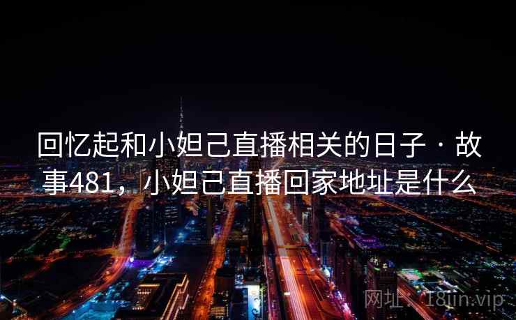 回忆起和小妲己直播相关的日子 · 故事481，小妲己直播回家地址是什么