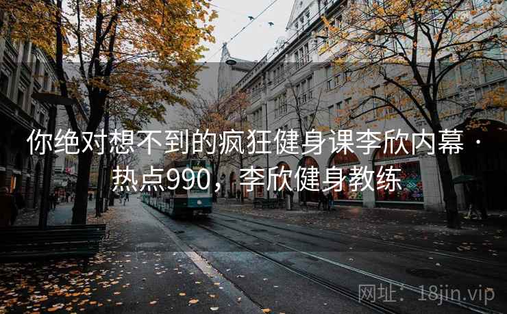 你绝对想不到的疯狂健身课李欣内幕 · 热点990，李欣健身教练