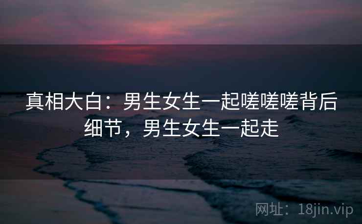 真相大白：男生女生一起嗟嗟嗟背后细节，男生女生一起走