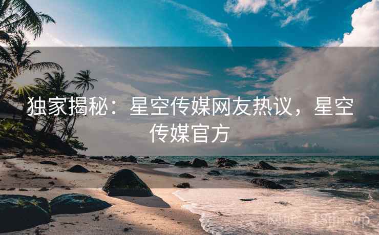 独家揭秘：星空传媒网友热议，星空传媒官方