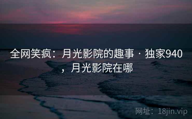 全网笑疯：月光影院的趣事 · 独家940，月光影院在哪