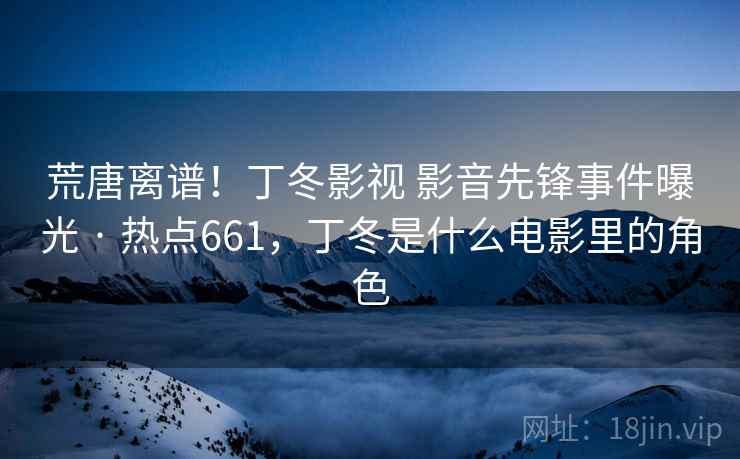 荒唐离谱！丁冬影视 影音先锋事件曝光 · 热点661，丁冬是什么电影里的角色