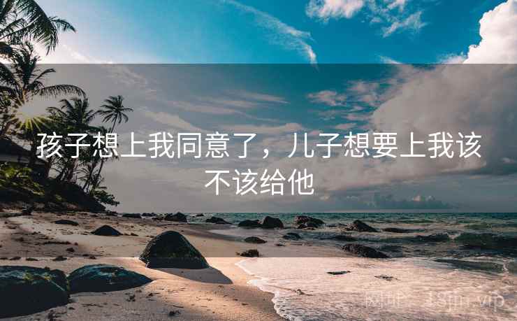 孩子想上我同意了，儿子想要上我该不该给他