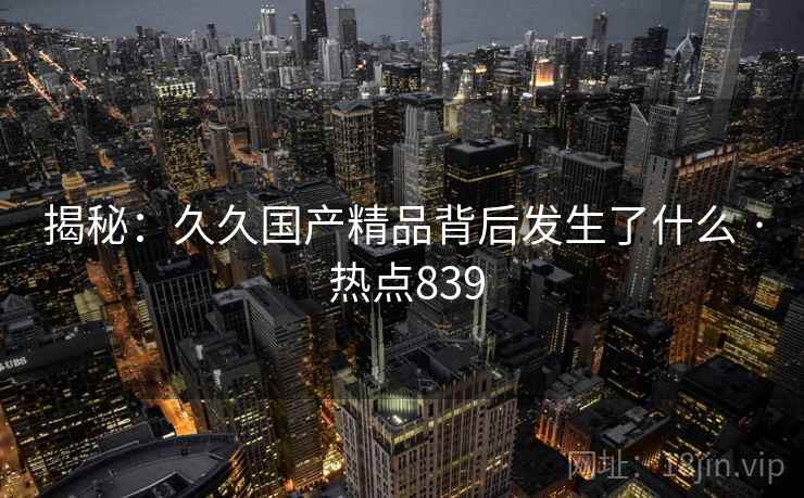 揭秘:久久国产精品背后发生了什么 · 热点839 揭秘:久久国产精品背后发生了什么 · 热点839