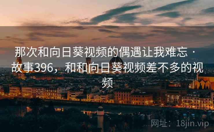 那次和向日葵视频的偶遇让我难忘 · 故事396，和和向日葵视频差不多的视频