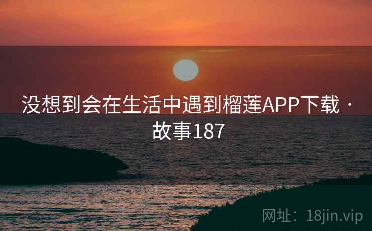 没想到会在生活中遇到榴莲APP下载 · 故事187
