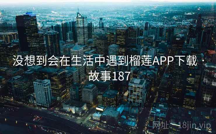 没想到会在生活中遇到榴莲APP下载 · 故事187