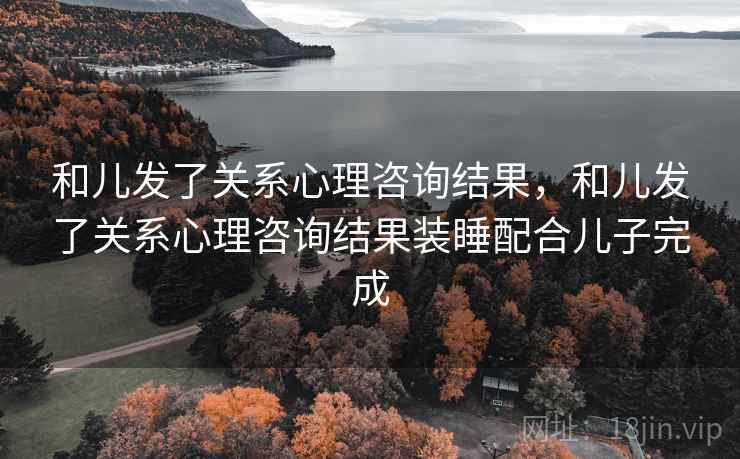 和儿发了关系心理咨询结果，和儿发了关系心理咨询结果装睡配合儿子完成